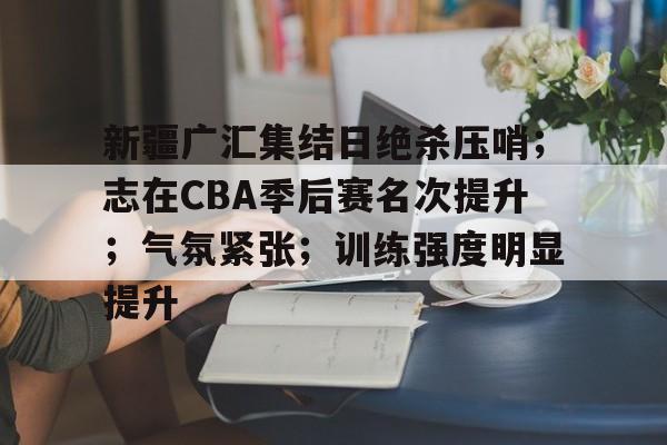 包含新疆广汇集结日绝杀压哨；志在CBA季后赛名次提升；气氛紧张；训练强度明显提升的词条-尊龙平台